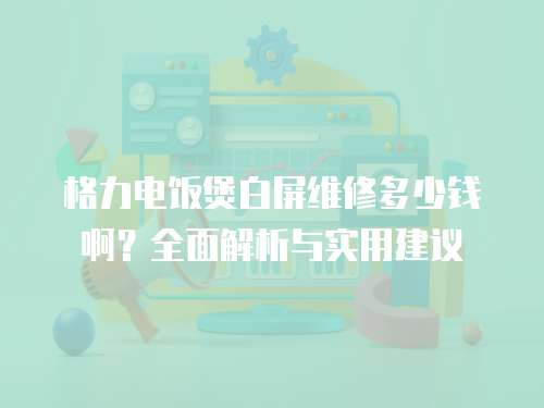 格力電飯煲白屏維修多少錢啊？全面解析與實用建議