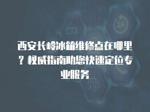 西安長嶺冰箱維修點在哪里？權威指南助您快速定位專業服務