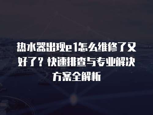 熱水器出現(xiàn)e1怎么維修了又好了？快速排查與專業(yè)解決方案全解析