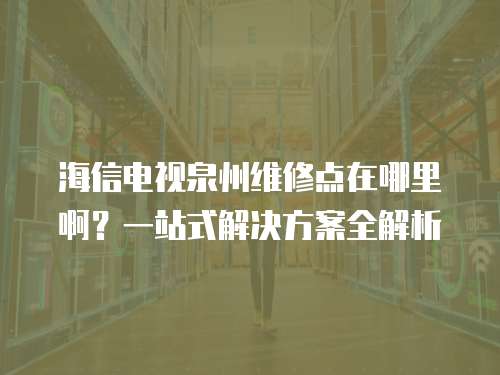 海信電視泉州維修點在哪里啊？一站式解決方案全解析