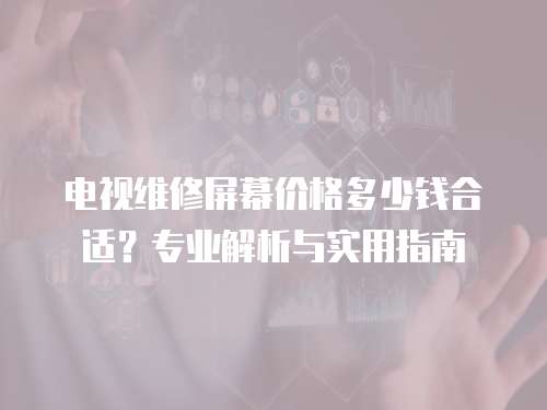 電視維修屏幕價格多少錢合適？專業解析與實用指南