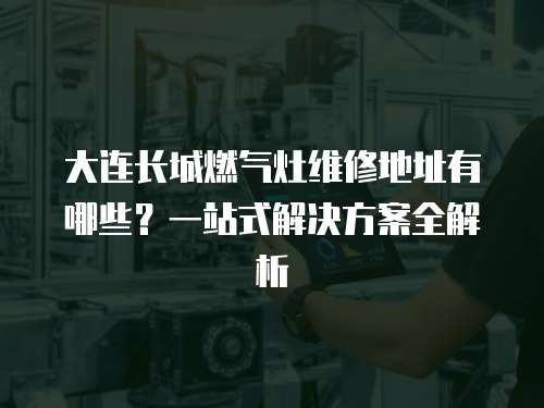 大連長城燃氣灶維修地址有哪些？一站式解決方案全解析