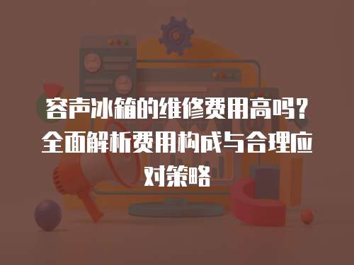 容聲冰箱的維修費用高嗎？全面解析費用構(gòu)成與合理應(yīng)對策略