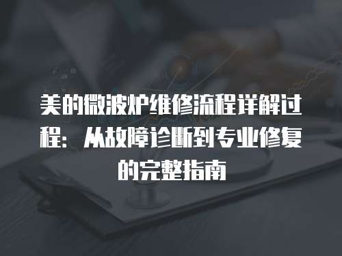 美的微波爐維修流程詳解過程：從故障診斷到專業(yè)修復(fù)的完整指南
