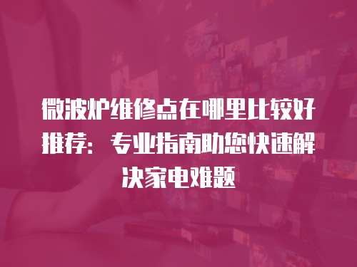 微波爐維修點(diǎn)在哪里比較好推薦：專業(yè)指南助您快速解決家電難題