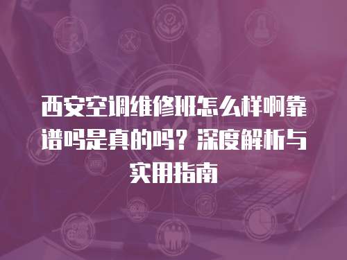 西安空調維修班怎么樣啊靠譜嗎是真的嗎？深度解析與實用指南