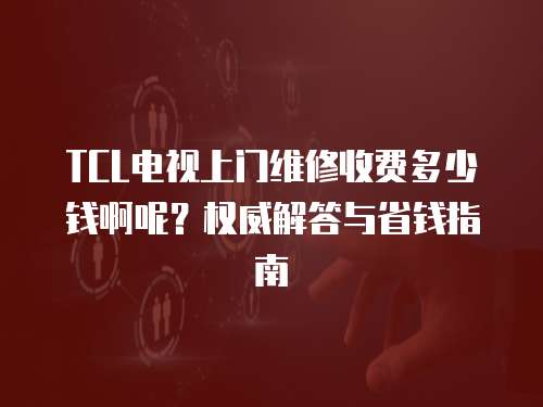 TCL電視上門維修收費多少錢啊呢？權威解答與省錢指南