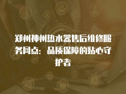 鄭州神州熱水器售后維修服務(wù)網(wǎng)點(diǎn)：品質(zhì)保障的貼心守護(hù)者