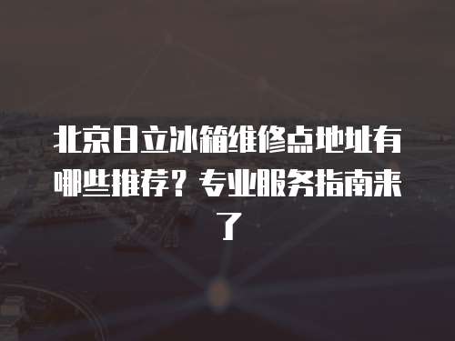 北京日立冰箱維修點(diǎn)地址有哪些推薦？專業(yè)服務(wù)指南來了