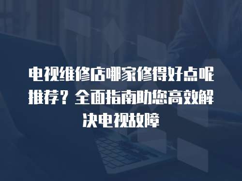 電視維修店哪家修得好點呢推薦？全面指南助您高效解決電視故障