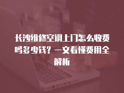 長沙維修空調上門怎么收費嗎多少錢？一文看懂費用全解析