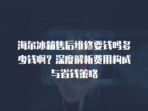 海爾冰箱售后維修要錢嗎多少錢啊？深度解析費用構成與省錢策略
