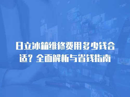 日立冰箱維修費用多少錢合適？全面解析與省錢指南