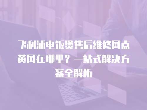飛利浦電飯煲售后維修網點黃岡在哪里？一站式解決方案全解析