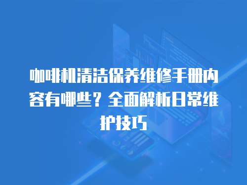 咖啡機清潔保養(yǎng)維修手冊內容有哪些？全面解析日常維護技巧
