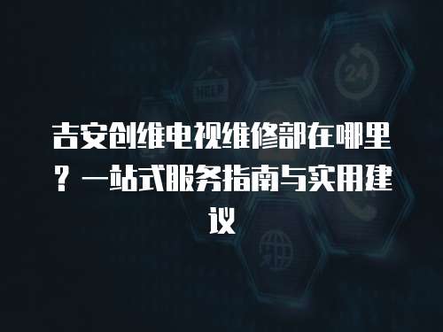 吉安創維電視維修部在哪里？一站式服務指南與實用建議