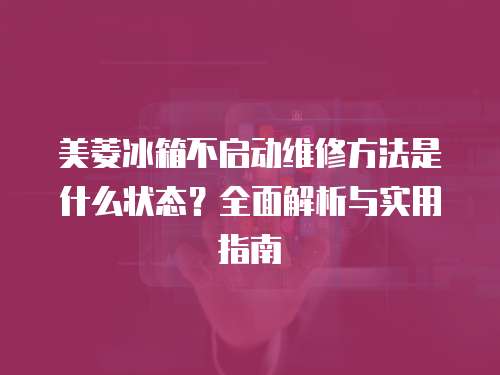 美菱冰箱不啟動維修方法是什么狀態？全面解析與實用指南