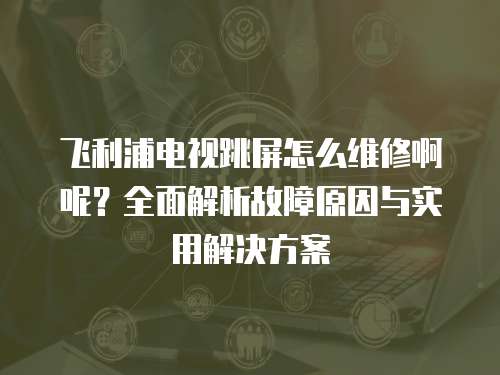 飛利浦電視跳屏怎么維修啊呢？全面解析故障原因與實用解決方案
