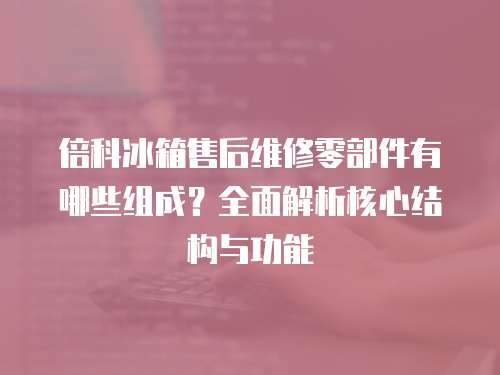倍科冰箱售后維修零部件有哪些組成？全面解析核心結(jié)構(gòu)與功能