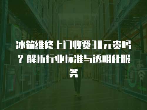 冰箱維修上門收費30元貴嗎？解析行業(yè)標準與透明化服務