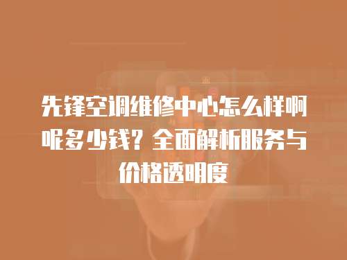 先鋒空調維修中心怎么樣啊呢多少錢？全面解析服務與價格透明度