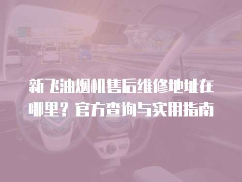 新飛油煙機售后維修地址在哪里？官方查詢與實用指南