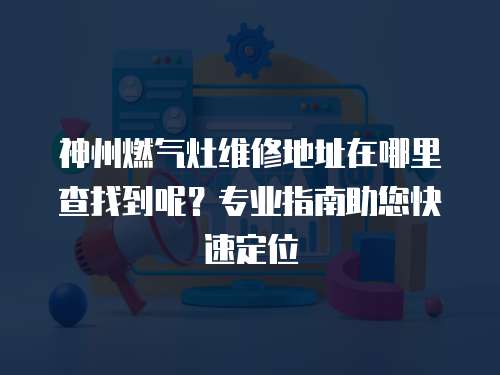 神州燃?xì)庠罹S修地址在哪里查找到呢？專業(yè)指南助您快速定位