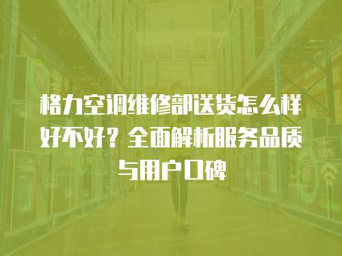 格力空調(diào)維修部送貨怎么樣好不好？全面解析服務品質(zhì)與用戶口碑