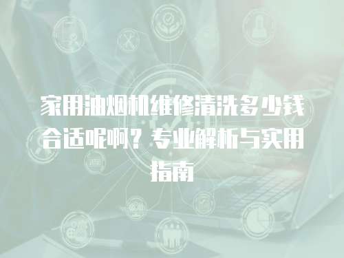 家用油煙機維修清洗多少錢合適呢啊？專業(yè)解析與實用指南