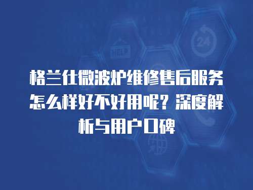 格蘭仕微波爐維修售后服務怎么樣好不好用呢？深度解析與用戶口碑