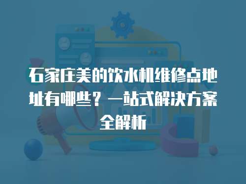 石家莊美的飲水機維修點地址有哪些？一站式解決方案全解析