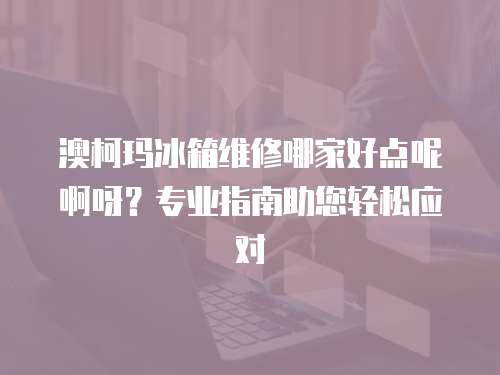澳柯瑪冰箱維修哪家好點(diǎn)呢啊呀？專業(yè)指南助您輕松應(yīng)對(duì)