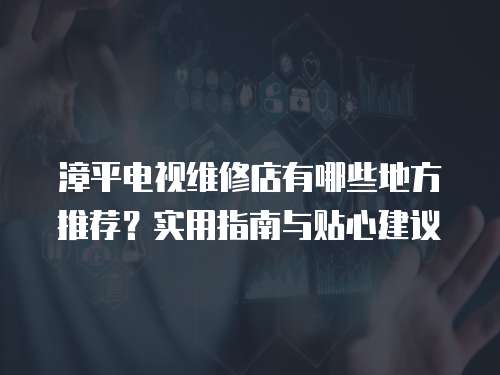 漳平電視維修店有哪些地方推薦？實(shí)用指南與貼心建議