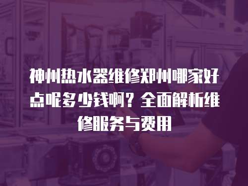 神州熱水器維修鄭州哪家好點呢多少錢啊？全面解析維修服務與費用