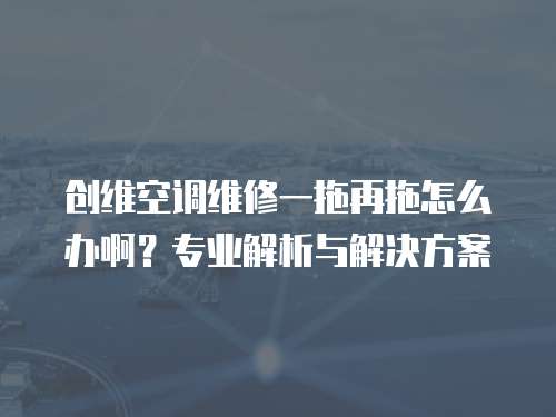 創維空調維修一拖再拖怎么辦啊？專業解析與解決方案