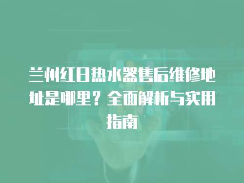 蘭州紅日熱水器售后維修地址是哪里？全面解析與實用指南