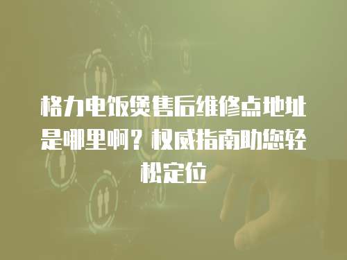 格力電飯煲售后維修點地址是哪里啊？權威指南助您輕松定位