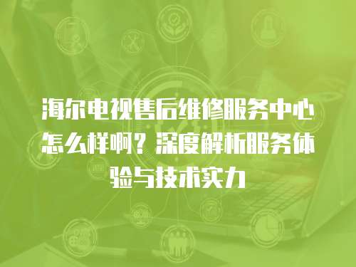 海爾電視售后維修服務中心怎么樣啊？深度解析服務體驗與技術實力