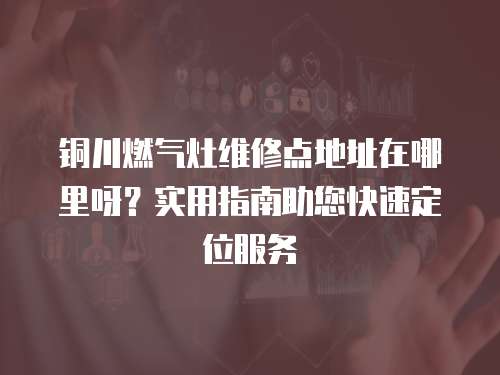 銅川燃?xì)庠罹S修點(diǎn)地址在哪里呀？實(shí)用指南助您快速定位服務(wù)