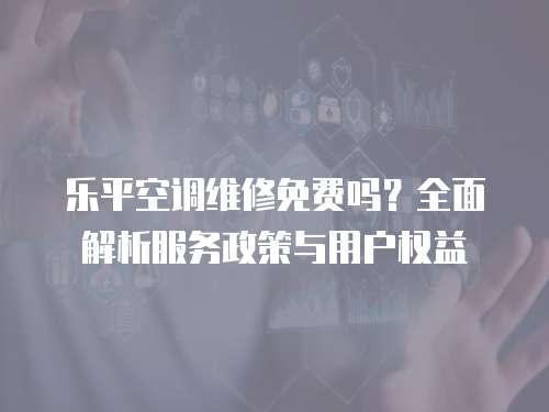 樂平空調(diào)維修免費(fèi)嗎？全面解析服務(wù)政策與用戶權(quán)益