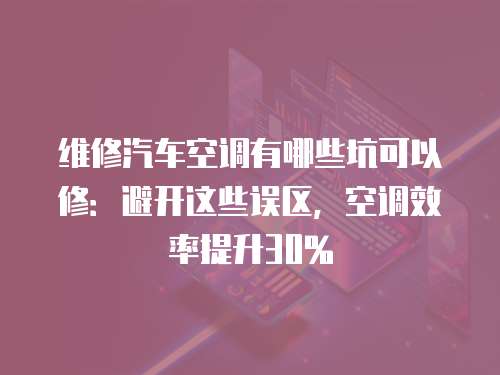 維修汽車空調(diào)有哪些坑可以修：避開這些誤區(qū)，空調(diào)效率提升30%