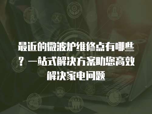 最近的微波爐維修點有哪些？一站式解決方案助您高效解決家電問題