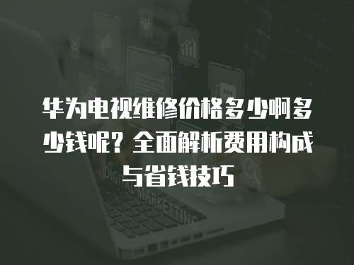 華為電視維修價格多少啊多少錢呢？全面解析費用構成與省錢技巧