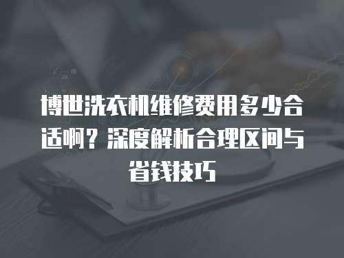 博世洗衣機維修費用多少合適啊？深度解析合理區間與省錢技巧