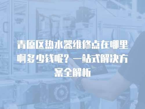 青原區熱水器維修點在哪里啊多少錢呢？一站式解決方案全解析