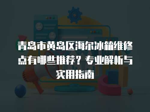 青島市黃島區(qū)海爾冰箱維修點有哪些推薦？專業(yè)解析與實用指南