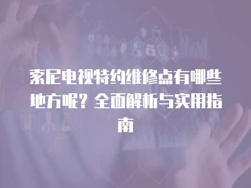 索尼電視特約維修點有哪些地方呢？全面解析與實用指南