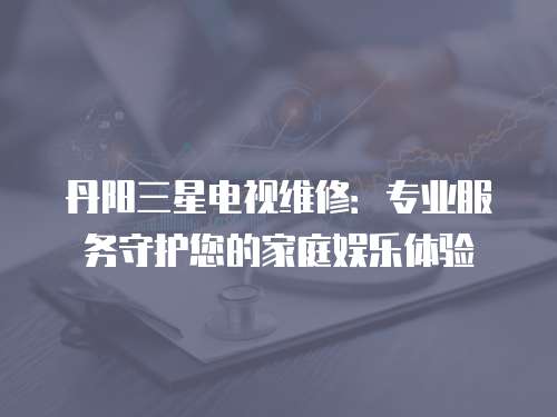 丹陽(yáng)三星電視維修：專(zhuān)業(yè)服務(wù)守護(hù)您的家庭娛樂(lè)體驗(yàn)
