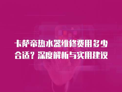 卡薩帝熱水器維修費(fèi)用多少合適？深度解析與實(shí)用建議