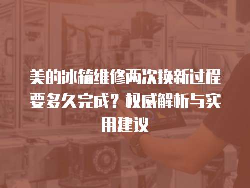 美的冰箱維修兩次換新過程要多久完成？權威解析與實用建議
